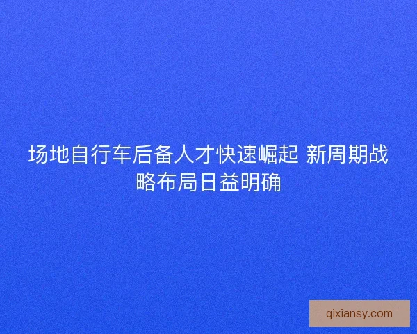 场地自行车后备人才快速崛起 新周期战略布局日益明确